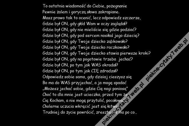 To ostatnia wiadomość do Ciebie, pożegnanie \r\nPewnie żalem i goryczą słowa zakrapiane.\r\nMasz prawo tak to ocenić, lecz odpowiedz szczerze,\r\nGdzie był ON, gdy głód Wam w oczy zaglądał?\r\nGdzie był ON, gdy nie mieliście się gdzie podziać?\r\nGdzie był ON, gdy pod sercem nosiłaś jego dziecię?\r\nGdzie był ON, gdy Twoje dziecko ząbkowało?\r\nGdzie był ON, gdy Twoje dziecko raczkowało?\r\nGdzie był ON, gdy Twoje dziecko stawia pierwsze kroki?\r\nGdzie był ON, gdy na pogotowie trzeba  jechać?\r\nGdzie był ON, po tym jak WAS okradał?\r\nGdzie był ON, po tym jak CIĘ zdradzał?\r\nOdpowiedz sobie sama, gdy dzisiaj cieszysz się\r\nBo ma do WAS przyjechać, a ja mogę spadać\r\n„Możesz jechać sobie, gdzie Cię nogi poniosą”\r\nChoć to dla mnie jest ucieczka, przed tym że \r\nCię Kocham, a nie mogę przytulić, pocałować.\r\nCholerne uczucia wkręcić jest się łatwo,\r\nTrudniej do życie powrócić, zresztą nie ma po co…