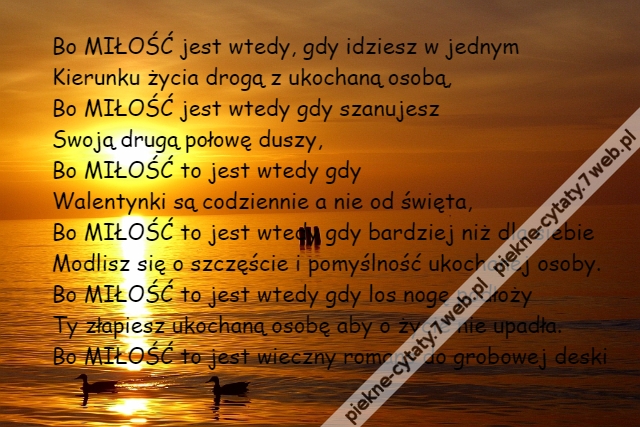 Bo MIŁOŚĆ jest wtedy, gdy idziesz w jednym\r\nKierunku życia drogą z ukochaną osobą,\r\nBo MIŁOŚĆ jest wtedy gdy szanujesz\r\nSwoją drugą połowę duszy,\r\nBo MIŁOŚĆ to jest wtedy gdy \r\nWalentynki są codziennie a nie od święta,\r\nBo MIŁOŚĆ to jest wtedy gdy bardziej niż dla siebie\r\nModlisz się o szczęście i pomyślność ukochanej osoby.\r\nBo MIŁOŚĆ to jest wtedy gdy los nogę podłoży\r\nTy złapiesz ukochaną osobę aby o życie nie upadła.\r\nBo MIŁOŚĆ to jest wieczny romans do grobowej deski