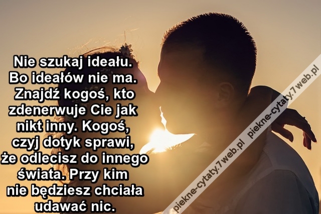 Nie szukaj ideału. Bo ideałów nie ma. Znajdź kogoś, kto zdenerwuje Cie jak nikt inny. Kogoś, czyj dotyk sprawi, że odlecisz do innego świata. Przy kim nie będziesz chciała udawać nic