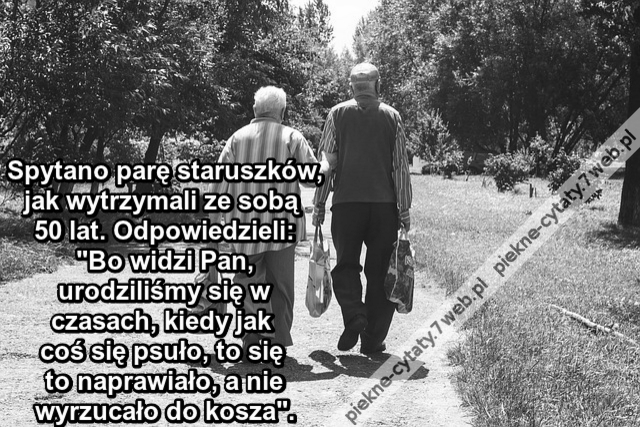 Spytano parę staruszków, jak wytrzymali ze sobą 50 lat. Odpowiedzieli: "Bo widzi Pan, urodziliśmy się w czasach, kiedy jak coś się psuło, to się to naprawiało, a nie wyrzucało do kosza".