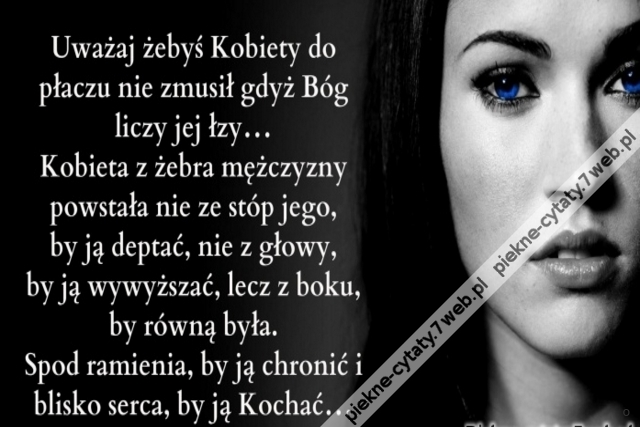 Uważaj żebyś Kobiety do płaczu nie zmusił gdyż Bóg liczy jej łzy... Kobieta z żebra mężczyzny powstała nie ze stóp jego, by ją deptać, nie z głowy, by ją wywyższać, lecz z boku, by równą była. Spod ramienia, by ją chronić i blisko serca, by ją Kochać...