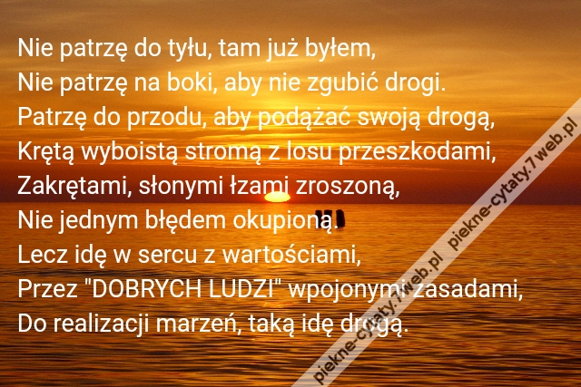 Nie patrzę do tyłu, tam już byłem,\r\nNie patrzę na boki, aby nie zgubić drogi.\r\nPatrzę do przodu, aby podążać swoją drogą,\r\nKrętą wyboistą stromą z losu przeszkodami,\r\nZakrętami, słonymi łzami zroszoną,\r\nNie jednym błędem okupioną.\r\nLecz idę w sercu z wartościami,\r\nPrzez "DOBRYCH LUDZI" wpojonymi zasadami,\r\nDo realizacji marzeń, taką idę drogą.