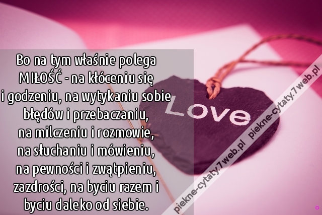 Bo na tym właśnie polega MIŁOŚĆ - na kłóceniu się i godzeniu, na wytykaniu sobie błędów i przebaczaniu, na milczeniu i rozmowie, na słuchaniu i mówieniu, na pewności i zwątpieniu,zazdrości, na byciu razem i byciu daleko od siebie.