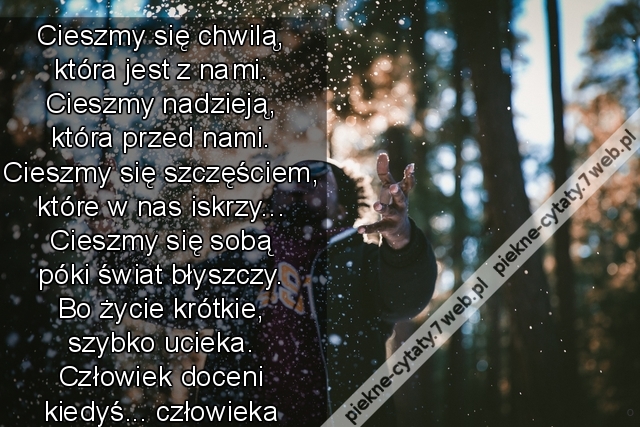 Cieszmy się chwilą, która jest z nami. Cieszmy nadzieją, która przed nami. Cieszmy się szczęściem, które w nas iskrzy... Cieszmy się sobą póki świat błyszczy. Bo życie krótkie, szybko ucieka. Człowiek doceni kiedyś... ...człowieka