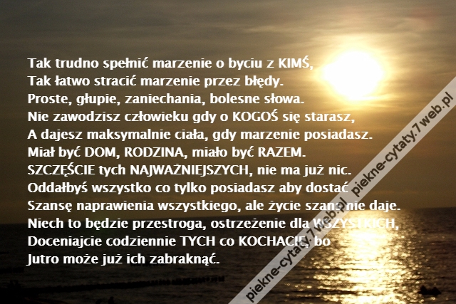 Tak trudno spełnić marzenie o byciu z KIMŚ,\r\nTak łatwo stracić marzenie przez błędy.\r\nProste, głupie, zaniechania, bolesne słowa.\r\nNie zawodzisz człowieku gdy o KOGOŚ się starasz,\r\nA dajesz maksymalnie ciała, gdy marzenie posiadasz.\r\nMiał być DOM, RODZINA, miało być RAZEM.\r\nSZCZĘŚCIE tych NAJWAŻNIEJSZYCH, nie ma już nic.\r\nOddałbyś wszystko co tylko posiadasz aby dostać\r\nSzansę naprawienia wszystkiego, ale życie szans nie daje.\r\nNiech to będzie przestroga, ostrzeżenie dla WSZYSTKICH,\r\nDoceniajcie codziennie TYCH co KOCHACIE, bo\r\nJutro może już ich zabraknąć.