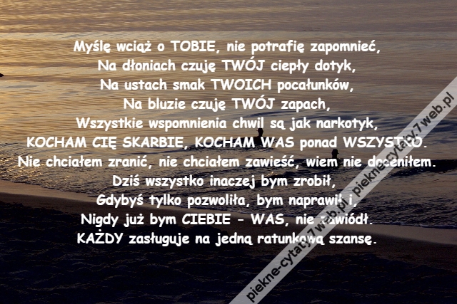 Myślę wciąż o TOBIE, nie potrafię zapomnieć,\r\nNa dłoniach czuję TWÓJ ciepły dotyk,\r\nNa ustach smak TWOICH pocałunków,\r\nNa bluzie czuję TWÓJ zapach,\r\nWszystkie wspomnienia chwil są jak narkotyk,\r\nKOCHAM CIĘ SKARBIE, KOCHAM WAS ponad WSZYSTKO.\r\nNie chciałem zranić, nie chciałem zawieść, wiem nie doceniłem.\r\nDziś wszystko inaczej bym zrobił, \r\nGdybyś tylko pozwoliła, bym naprawił i,\r\nNigdy już bym CIEBIE - WAS, nie zawiódł.\r\nKAŻDY zasługuje na jedną ratunkową szansę.