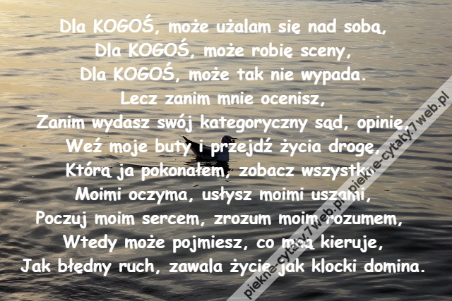 Dla KOGOŚ, może użalam się nad sobą,\r\nDla KOGOŚ, może robię sceny,\r\nDla KOGOŚ, może tak nie wypada.\r\nLecz zanim mnie ocenisz,\r\nZanim wydasz swój kategoryczny sąd, opinię,\r\nWeź moje buty i przejdź życia drogę,\r\nKtórą ja pokonałem, zobacz wszystko \r\nMoimi oczyma, usłysz moimi uszami,\r\nPoczuj moim sercem, zrozum moim rozumem, \r\nWtedy może pojmiesz, co mną kieruje,\r\nJak błędny ruch, zawala życie jak klocki domina.