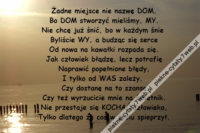 Żadne miejsce nie nazwę DOM,\r\nBo DOM stworzyć mieliśmy, MY.\r\nNie chcę już śnić, bo w każdym śnie \r\nByliście WY, a budząc się serce\r\nOd nowa na kawałki rozpada się.\r\nJak człowiek błądzę, lecz potrafię\r\nNaprawić popełnione błędy,\r\nI tylko od WAS zależy, \r\nCzy dostanę na to szansę\r\nCzy też wyrzucicie mnie na śmietnik.\r\nNie przestaje się KOCHAĆ człowieka,\r\nTylko dlatego że coś w życiu spieprzył.