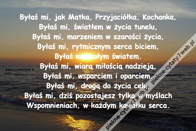 Byłaś mi, jak Matka, Przyjaciółka, Kochanka,\r\nByłaś mi, światłem w życia tunelu,\r\nByłaś mi, marzeniem w szarości życia,\r\nByłaś mi, rytmicznym serca biciem,\r\nByłaś mi, całym światem.\r\nByłaś mi, wiarą miłością nadzieją,\r\nByłaś mi, wsparciem i oparciem.\r\nByłaś mi, drogą do życia celu,\r\nByłaś mi, dziś pozostajesz tylko w myślach\r\nWspomnieniach, w każdym kawałku serca.