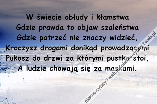 W świecie obłudy i kłamstwa\r\nGdzie prawda to objaw szaleństwa\r\nGdzie patrzeć nie znaczy widzieć,\r\nKroczysz drogami donikąd prowadzącymi\r\nPukasz do drzwi za którymi pustka stoi,\r\nA ludzie chowają się za maskami.