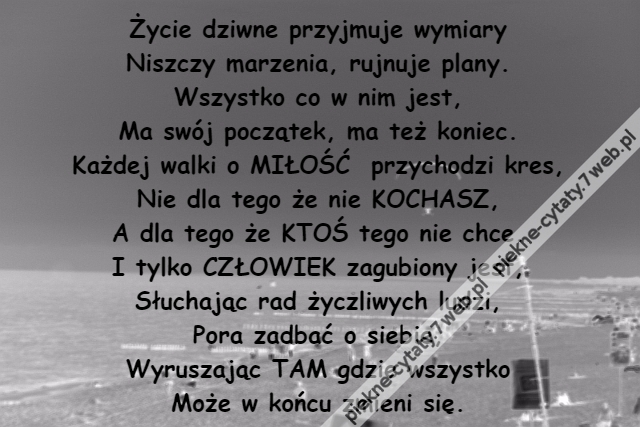 Życie dziwne przyjmuje wymiary\r\nNiszczy marzenia, rujnuje plany.\r\nWszystko co w nim jest,\r\nMa swój początek, ma też koniec.\r\nKażdej walki o MIŁOŚĆ  przychodzi kres,\r\nNie dla tego że nie KOCHASZ,\r\nA dla tego że KTOŚ tego nie chce.\r\nI tylko CZŁOWIEK zagubiony jest,\r\nSłuchając rad życzliwych ludzi,\r\nPora zadbać o siebie,\r\nWyruszając TAM gdzie wszystko\r\nMoże w końcu zmieni się.