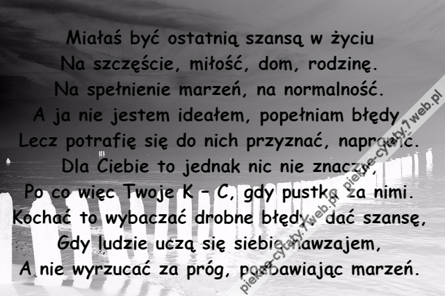 Miałaś być ostatnią szansą w życiu\r\nNa szczęście, miłość, dom, rodzinę.\r\nNa spełnienie marzeń, na normalność.\r\nA ja nie jestem ideałem, popełniam błędy,\r\nLecz potrafię się do nich przyznać, naprawić.\r\nDla Ciebie to jednak nic nie znaczy,\r\nPo co więc Twoje K – C, gdy pustka za nimi.\r\nKochać to wybaczać drobne błędy, dać szansę,\r\nGdy ludzie uczą się siebie nawzajem,\r\nA nie wyrzucać za próg, pozbawiając marzeń.