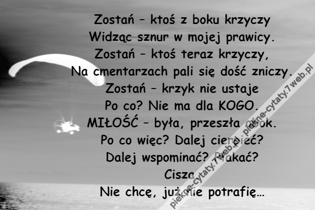 Zostań – ktoś z boku krzyczy\r\nWidząc sznur w mojej prawicy.\r\nZostań – ktoś teraz krzyczy,\r\nNa cmentarzach pali się dość zniczy.\r\nZostań – krzyk nie ustaje\r\nPo co? Nie ma dla KOGO.\r\nMIŁOŚĆ – była, przeszła obok.\r\nPo co więc? Dalej cierpieć?\r\nDalej wspominać? Płakać?\r\nCisza.\r\nNie chcę, już nie potrafię…