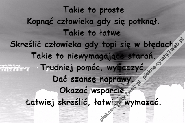 Takie to proste\r\nKopnąć człowieka gdy się potknął.\r\nTakie to łatwe \r\nSkreślić człowieka gdy topi się w błędach.\r\nTakie to niewymagające starań.\r\nTrudniej pomóc, wybaczyć,\r\nDać szansę naprawy.\r\nOkazać wsparcie.\r\nŁatwiej skreślić, łatwiej wymazać.