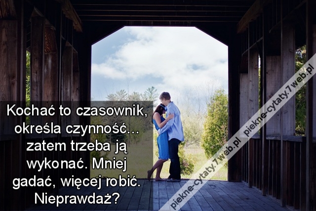 Kochać to czasownik, określa czynność... zatem trzeba ją wykonać. Mniej gadać, więcej robić. Nieprawdaż?