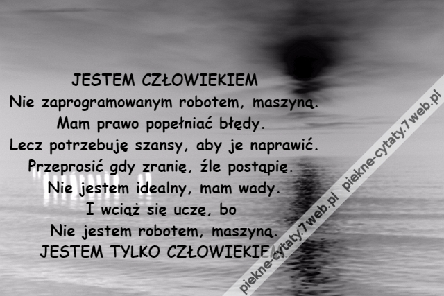 JESTEM CZŁOWIEKIEM\r\nNie zaprogramowanym robotem, maszyną.\r\nMam prawo popełniać błędy. \r\nLecz potrzebuję szansy, aby je naprawić.\r\nPrzeprosić gdy zranię, źle postąpię. \r\nNie jestem idealny, mam wady.\r\nI wciąż się uczę, bo \r\nNie jestem robotem, maszyną.\r\nJESTEM TYLKO CZŁOWIEKIEM.