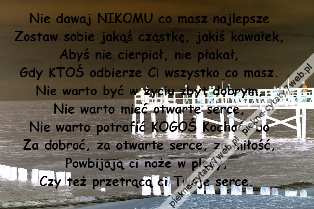 Nie dawaj NIKOMU co masz najlepsze\r\nZostaw sobie jakąś cząstkę, jakiś kawałek,\r\nAbyś nie cierpiał, nie płakał,\r\nGdy KTOŚ odbierze Ci wszystko co masz.\r\nNie warto być w życiu zbyt dobrym,\r\nNie warto mieć otwarte serce,\r\nNie warto potrafić KOGOŚ Kochać, bo\r\nZa dobroć, za otwarte serce, za miłość,\r\nPowbijają ci noże w plecy, \r\nCzy też przetrącą ci Twoje serce.