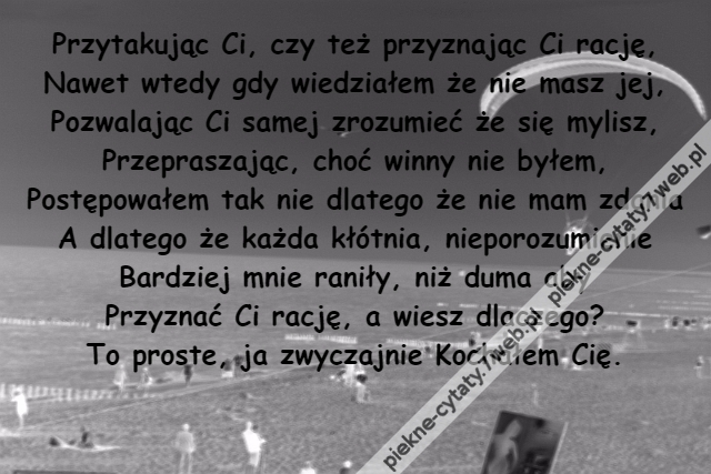 Przytakując Ci, czy też przyznając Ci rację,\r\nNawet wtedy gdy wiedziałem że nie masz jej,\r\nPozwalając Ci samej zrozumieć że się mylisz,\r\nPrzepraszając, choć winny nie byłem,\r\nPostępowałem tak nie dlatego że nie mam zdania\r\nA dlatego że każda kłótnia, nieporozumienie\r\nBardziej mnie raniły, niż duma aby\r\nPrzyznać Ci rację, a wiesz dlaczego?\r\nTo proste, ja zwyczajnie Kochałem Cię.