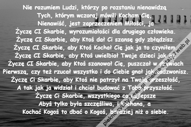 Nie rozumiem Ludzi, którzy po rozstaniu nienawidzą \r\nTych, którym wczoraj mówili Kocham Cię, \r\nNienawiść, jest zaprzeczeniem Miłości, ja\r\nŻyczę CI Skarbie, wyrozumiałości dla drugiego człowieka.\r\nŻyczę CI Skarbie, aby Ktoś dał Ci szansę gdy zbłądzisz.\r\nŻyczę CI Skarbie, aby Ktoś Kochał Cię jak ja to czyniłem.\r\nŻyczę CI Skarbie, aby Ktoś uwielbiał Twoje dzieci jak ja.\r\nŻyczę CI Skarbie, aby Ktoś szanował Cię, puszczał w drzwiach\r\nPierwszą, czy też rzucał wszystko i do Ciebie gnał jak zadzwonisz.\r\nŻyczę Ci Skarbie, aby Ktoś nie patrzył na Twoją przeszłość,\r\nA tak jak ja widział i chciał budować z Tobą przyszłość.\r\nŻyczę Ci Skarbie, wszystkiego co najlepsze\r\nAbyś tylko była szczęśliwa, i kochana, a \r\nKochać Kogoś to dbać o Kogoś, bardziej niż o siebie.