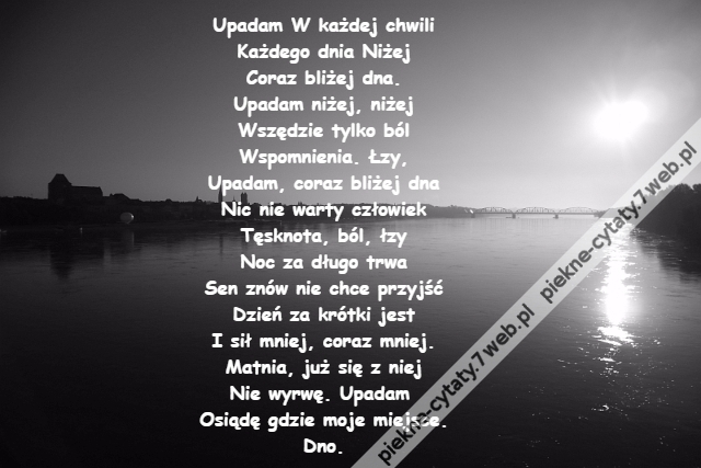 Upadam W każdej chwili\r\nKażdego dnia Niżej\r\nCoraz bliżej dna.\r\nUpadam niżej, niżej\r\nWszędzie tylko ból\r\nWspomnienia. Łzy,\r\nUpadam, coraz bliżej dna\r\nNic nie warty człowiek\r\nTęsknota, ból, łzy\r\nNoc za długo trwa\r\nSen znów nie chce przyjść\r\nDzień za krótki jest\r\nI sił mniej, coraz mniej.\r\nMatnia, już się z niej\r\nNie wyrwę. Upadam \r\nOsiądę gdzie moje miejsce.\r\nDno.