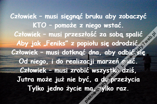 Człowiek – musi sięgnąć bruku aby zobaczyć\r\nKTO – pomoże z niego wstać.\r\nCzłowiek – musi przeszłość za sobą spalić\r\nAby jak „Feniks” z popiołu się odrodzić.\r\nCzłowiek – musi dotknąć dna, aby odbić się\r\nOd niego, i do realizacji marzeń gnać.\r\nCzłowiek – musi zrobić wszystko dziś,\r\nJutra może już nie być, a do przeżycia\r\nTylko jedno życie ma, tylko raz.