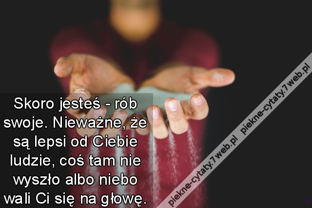 Skoro jesteś - rób swoje. Nieważne, że są lepsi od Ciebie ludzie, coś tam nie wyszło albo niebo wali Ci się na głowę.