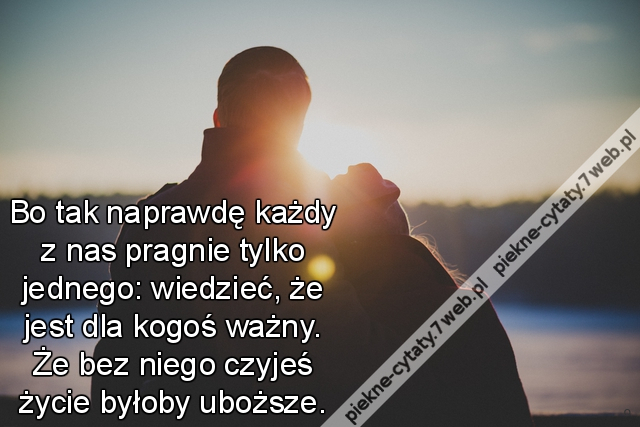 Bo tak naprawdę każdy z nas pragnie tylko jednego: wiedzieć, że jest dla kogoś ważny. Że bez niego czyjeś życie byłoby uboższe.