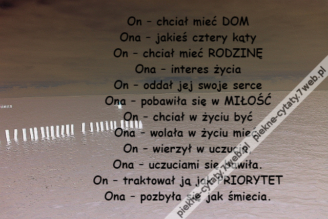 On – chciał mieć DOM\r\nOna – jakieś cztery kąty\r\nOn – chciał mieć RODZINĘ\r\nOna – interes życia\r\nOn – oddał jej swoje serce\r\nOna – pobawiła się w MIŁOŚĆ\r\nOn – chciał w życiu być\r\nOna – wolała w życiu mieć.\r\nOn – wierzył w uczucia,\r\nOna – uczuciami się bawiła.\r\nOn – traktował ją jak PRIORYTET\r\nOna – pozbyła się jak śmiecia.