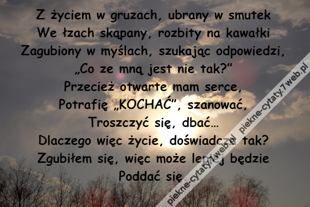 Z życiem w gruzach, ubrany w smutek\r\nWe łzach skąpany, rozbity na kawałki\r\nZagubiony w myślach, szukając odpowiedzi,\r\n„Co ze mną jest nie tak?”\r\nPrzecież otwarte mam serce,\r\nPotrafię „KOCHAĆ”, szanować,\r\nTroszczyć się, dbać…\r\nDlaczego więc życie, doświadcza tak?\r\nZgubiłem się, więc może lepiej będzie\r\nPoddać się.