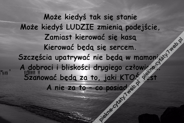 Może kiedyś tak się stanie\r\nMoże kiedyś LUDZIE zmienią podejście,\r\nZamiast kierować się kasą\r\nKierować będą się sercem.\r\nSzczęścia upatrywać nie będą w mamonie\r\nA dobroci i bliskości drugiego człowieka.\r\nSzanować będą za to, jaki KTOŚ jest\r\nA nie za to – co posiada.