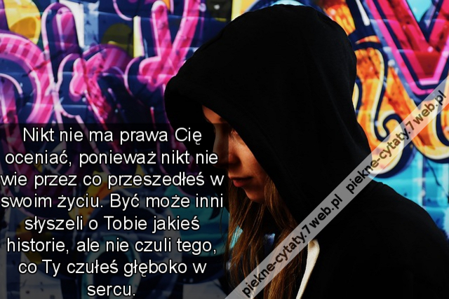 Nikt nie ma prawa Cię oceniać, ponieważ nikt nie wie przez co przeszedłeś w swoim życiu. Być może inni słyszeli o Tobie jakieś historie, ale nie czuli tego, co Ty czułeś głęboko w sercu.