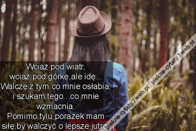 Wciąż pod wiatr, wciąż pod górkę,ale idę...  Walczę z tym co mnie osłabia, i szukam tego...co mnie wzmacnia.  Pomimo tylu porażek mam siłę,by walczyć o lepsze jutro.