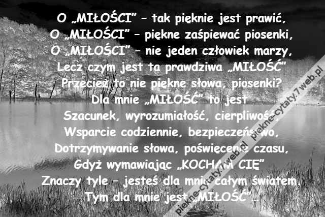 O „MIŁOŚCI” – tak pięknie jest prawić,\r\nO „MIŁOŚCI” – piękne zaśpiewać piosenki,\r\nO „MIŁOŚCI” – nie jeden człowiek marzy,\r\nLecz czym jest ta prawdziwa „MIŁOŚĆ”\r\nPrzecież to nie piękne słowa, piosenki?\r\nDla mnie „MIŁOŚĆ” to jest \r\nSzacunek, wyrozumiałość, cierpliwość,\r\nWsparcie codziennie, bezpieczeństwo,\r\nDotrzymywanie słowa, poświęcenie czasu,\r\nGdyż wymawiając „KOCHAM CIĘ” \r\nZnaczy tyle – jesteś dla mnie całym światem.\r\nTym dla mnie jest „MIŁOŚĆ”…