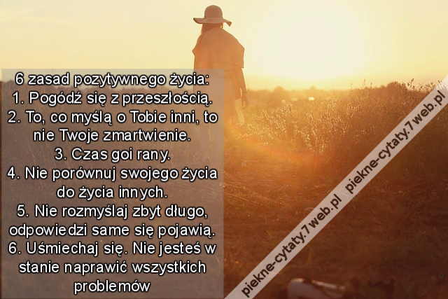 6 zasad pozytywnego życia: 1. Pogódź się z przeszłością. 2. To, co myślą o Tobie inni, to nie Twoje zmartwienie. 3. Czas goi rany. 4. Nie porównuj swojego życia do życia innych. 5. Nie rozmyślaj zbyt długo, odpowiedzi same się pojawią. 6. Uśmiechaj się. N