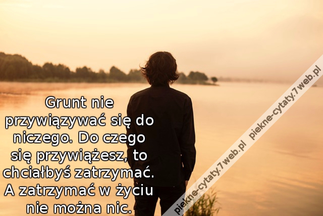 Grunt nie przywiązywać się do niczego. Do czego się przywiążesz, to chciałbyś zatrzymać. A zatrzymać w życiu nie można nic.