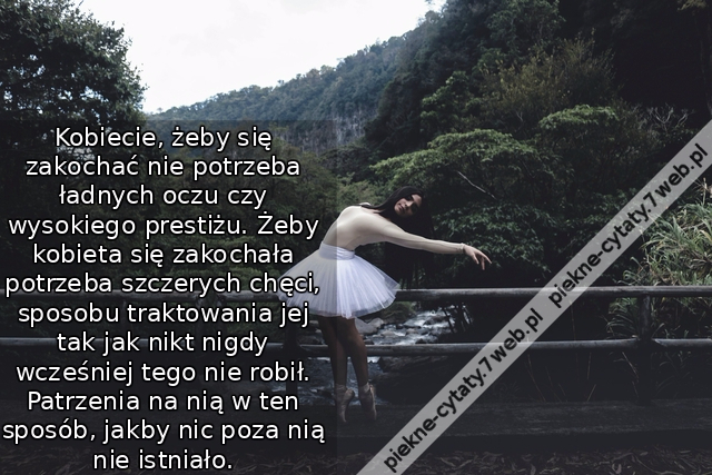 Kobiecie, żeby się zakochać nie potrzeba ładnych oczu czy wysokiego prestiżu. Żeby kobieta się zakochała potrzeba szczerych chęci, sposobu traktowania jej tak jak nikt nigdy wcześniej tego nie robił. Patrzenia na nią w ten sposób, jakby nic poza nią nie i