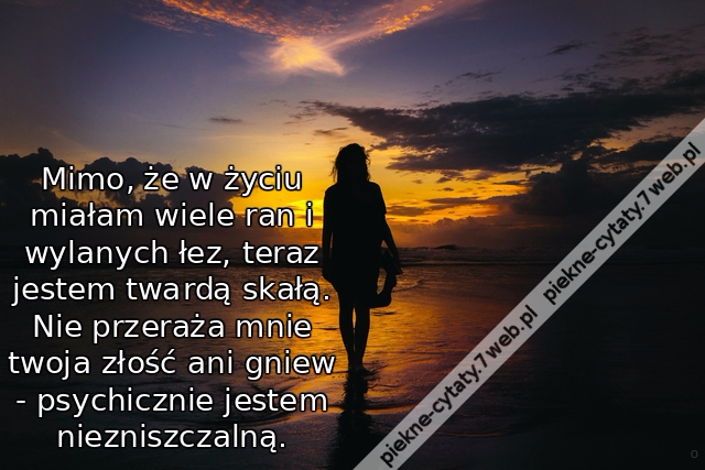 Mimo, że w życiu miałam wiele ran i wylanych łez, teraz jestem twardą skałą. Nie przeraża mnie twoja złość ani gniew - psychicznie jestem niezniszczalną.