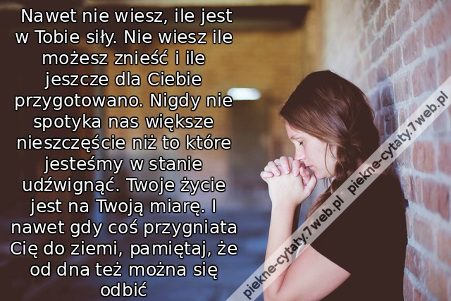  Nawet nie wiesz, ile jest w Tobie siły. Nie wiesz ile możesz znieść i ile jeszcze dla Ciebie przygotowano. Nigdy nie spotyka nas większe nieszczęście niż to które jesteśmy w stanie udźwignąć. Twoje życie jest na Twoją miarę. I nawet gdy coś przygniata Ci