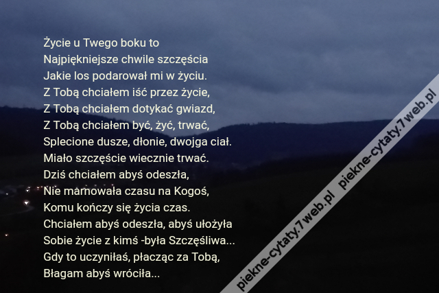 Życie u Twego boku to\r\nNajpiękniejsze chwile szczęścia\r\nJakie los podarował mi w życiu.\r\nZ Tobą chciałem iść przez życie,\r\nZ Tobą chciałem dotykać gwiazd,\r\nZ Tobą chciałem być, żyć, trwać,\r\nSplecione dusze, dłonie, dwojga ciał.\r\nMiało szczęście wiecznie trwać.\r\nDziś chciałem abyś odeszła, \r\nNie marnowała czasu na Kogoś,\r\nKomu kończy się życia czas.\r\nChciałem abyś odeszła, abyś ułożyła\r\nSobie życie z kimś -była Szczęśliwa...\r\nGdy to uczyniłaś, płacząc za Tobą, \r\nBłagam abyś wróciła...