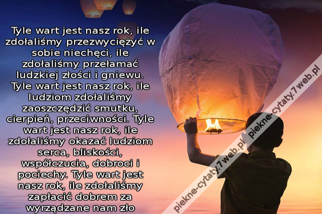 Tyle wart jest nasz rok, ile zdołaliśmy przezwyciężyć w sobie niechęci, ile zdołaliśmy przełamać ludzkiej złości i gniewu. Tyle wart jest nasz rok, ile ludziom zdołaliśmy zaoszczędzić smutku, cierpień, przeciwności. Tyle wart jest nasz rok, ile zdołaliśmy