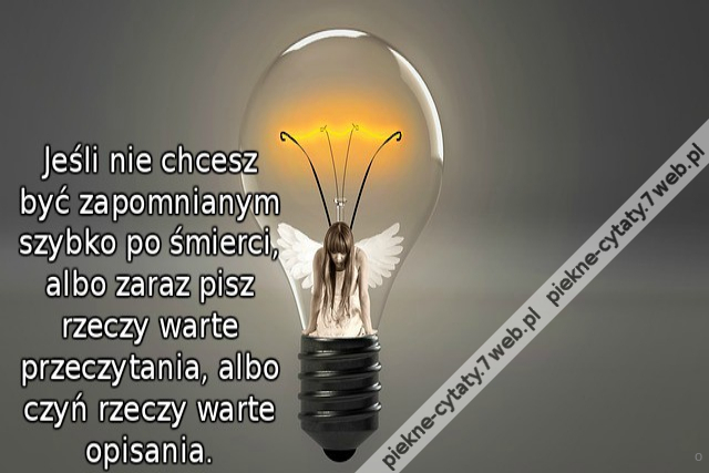 Jeśli nie chcesz być zapomnianym szybko po śmierci, albo zaraz pisz rzeczy warte przeczytania, albo czyń rzeczy warte opisania.