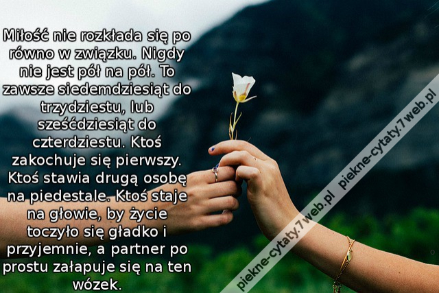 Miłość nie rozkłada się po równo w związku. Nigdy nie jest pół na pół. To zawsze siedemdziesiąt do trzydziestu, lub sześćdziesiąt do czterdziestu. Ktoś zakochuje się pierwszy. Ktoś stawia drugą osobę na piedestale. Ktoś staje na głowie, by życie toczyło s