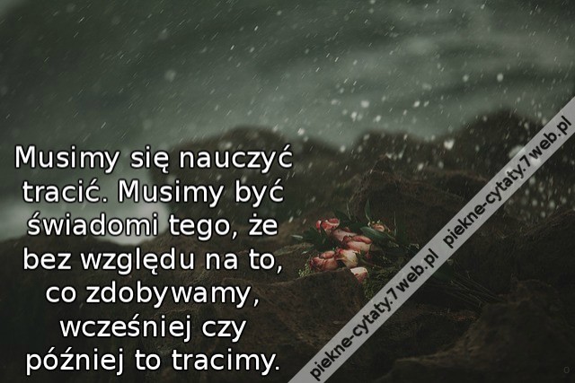 Musimy się nauczyć tracić. Musimy być świadomi tego, że bez względu na to, co zdobywamy, wcześniej czy później to tracimy.