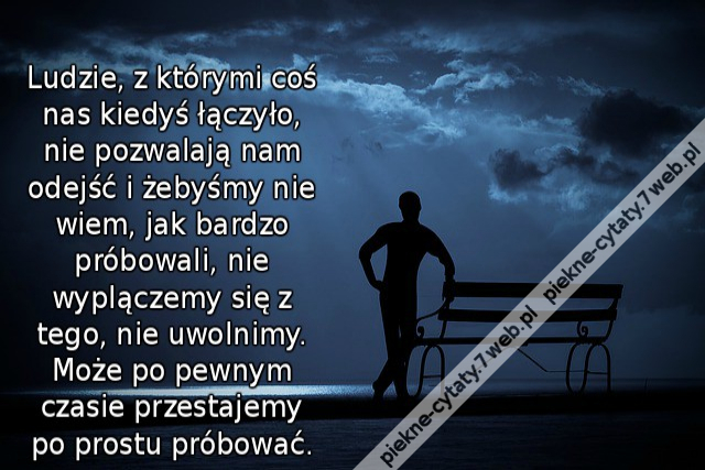 Ludzie, z którymi coś nas kiedyś łączyło, nie pozwalają nam odejść i żebyśmy nie wiem, jak bardzo próbowali, nie wyplączemy się z tego, nie uwolnimy.Może po pewnym czasie przestajemy po prostu próbować.