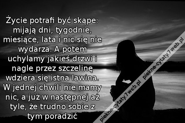 Życie potrafi być skąpe: mijają dni, tygodnie, miesiące, lata i nic się nie wydarza. A potem uchylamy jakieś drzwi i nagle przez szczelinę wdziera się istna lawina. W jednej chwili nie mamy nic, a już w następnej aż tyle, że trudno sobie z tym poradzić