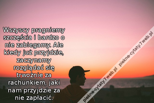 Wszyscy pragniemy szczęścia i bardzo o nie zabiegamy. Ale kiedy już przyjdzie, zaczynamy rozglądać się trwożnie za rachunkiem, jaki nam przyjdzie za nie zapłacić.