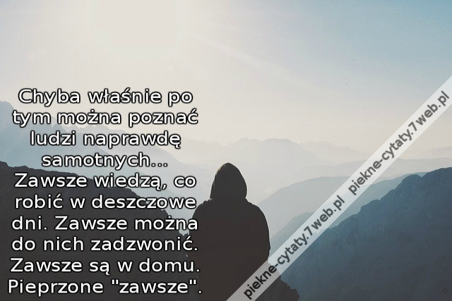 Chyba właśnie po tym można poznać ludzi naprawdę samotnych... Zawsze wiedzą, co robić w deszczowe dni. Zawsze można do nich zadzwonić. Zawsze są w domu. Pieprzone "zawsze".