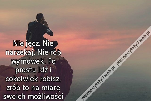 Nie jęcz. Nie narzekaj. Nie rób wymówek. Po prostu idź i cokolwiek robisz, zrób to na miarę swoich możliwości