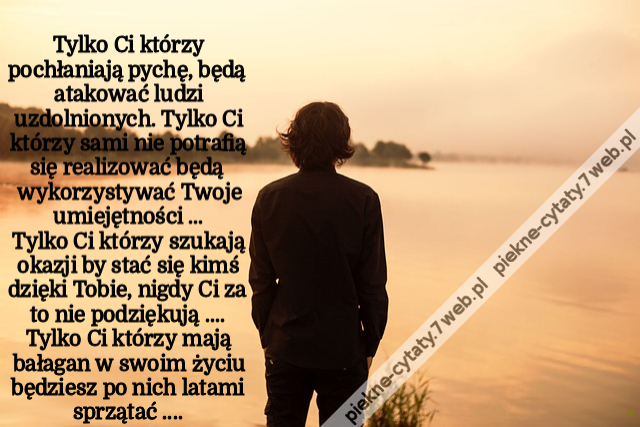 Tylko Ci którzy pochłaniają pychę ,będą atakować ludzi uzdolnionych   Tylko Ci którzy sami nie potrafią się realizować będą wykorzystywać Twoje umiejętności ...Tylko Ci którzy szukają okazji by stać się kimś dzięki Tobie  nigdy Ci za to nie podziękują ...