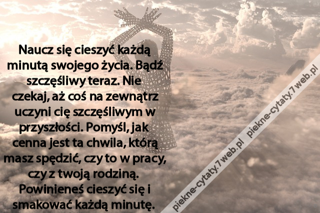 Naucz się cieszyć każdą minutą swojego życia. Bądź szczęśliwy teraz. Nie  czekaj, aż coś na zewnątrz uczyni cię szczęśliwym w przyszłości. Pomyśl, jak  cenna jest ta chwila, którą masz spędzić, czy to w pracy, czy z twoją rodziną.  Powinieneś cieszyć się